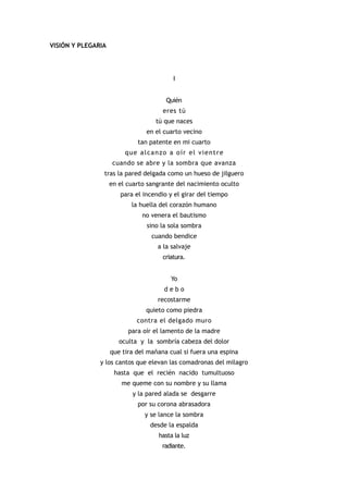 VISIÓN Y PLEGARIA




                                          I


                                       Quién
                                      eres tú
                                   tú que naces
                                en el cuarto vecino
                             tan patente en mi cuarto
                         que alcanzo a oír el vientre
                     cuando se abre y la sombra que avanza
                tras la pared delgada como un hueso de jilguero
                    en el cuarto sangrante del nacimiento oculto
                       para el incendio y el girar del tiempo
                           la huella del corazón humano
                               no venera el bautismo
                                sino la sola sombra
                                  cuando bendice
                                    a la salvaje
                                      criatura.


                                         Yo
                                      debo
                                    recostarme
                                quieto como piedra
                             contra el delgado muro
                          para oír el lamento de la madre
                       oculta y la sombría cabeza del dolor
                    que tira del mañana cual si fuera una espina
               y los cantos que elevan las comadronas del milagro
                     hasta que el recién nacido tumultuoso
                        me queme con su nombre y su llama
                           y la pared alada se desgarre
                             por su corona abrasadora
                                y se lance la sombra
                                 desde la espalda
                                    hasta la luz
                                     radiante.
 