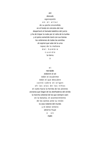 Allí
                     desnudo
                  agazapado
               en    el        altar
            de su pecho encendido
        en el fondo sin cárceles del mar
    despertaré al llamado babélico del juicio
 y ha de trepar la nube por el vaho de la tumba
    y el polvo sometido izará con sus llamas
       los velámenes de todas las semillas
         oh espiral que sube de la urna
             rapaz de la mañana
               del       hombre
                  c u a n d o
                     la tierra
                           y




                          el
                    mar nacido
                 alabaron al sol
              Adán el ecuánime
            A dá n el que des cubr e
        cantó sobre el origen
      oh las alas de los niños
   el vuelo hacia la herida de los jóvenes
ancianos que llegan de los desfiladeros del olvido
  la marcha celestial de los que siempre caen
     en la batalla; el acontecimiento
        de los santos ante su visión
           la casa rodante del mundo
              y el dolor entero
                 abierto fluye
                     y         yo
                         muero
 