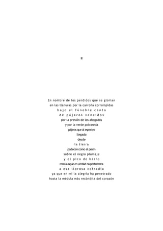 II




En nombr e de los per didos que s e glor ia n
 en las llanuras por la carroña corrompidas
      bajo el fúnebre canto
       de pájaros vencidos
        por la presión de los ahogados
           y por la verde polvareda
             pájaros que al espectro
                    llegado
                     desde
                  la tierra
             padecen como el polen
          sobre el negro plumaje
          y el pico de barro
       rezo aunque en verdad no pertenezca
       a esa llorosa cofradía
  ya que en mí la alegría ha penetrado
hasta la médula más recóndita del corazón
 