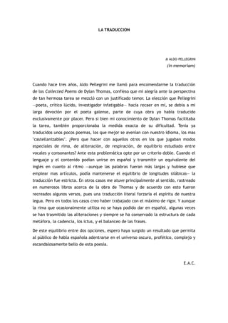 LA TRADUCCION




                                                                     a ALDO PELLEGRINI
                                                                      (in memoriam)



Cuando hace tres años, Aldo Pellegrini me llamó para encomendarme la traducción
de los Collected Poems de Dylan Thomas, confieso que mi alegría ante la perspectiva
de tan hermosa tarea se mezcló con un justificado temor. La elección que Pellegrini
—poeta, crítico lúcido, investigador infatigable— hacía recaer en mí, se debía a mi
larga devoción por el poeta galense, parte de cuya obra yo había traducido
exclusivamente por placer. Pero si bien mi conocimiento de Dylan Thomas facilitaba
la tarea, también proporcionaba la medida exacta de su dificultad. Tenia ya
traducidos unos pocos poemas, los que mejor se avenían con nuestro idioma, los mas
"castellanizables". ¿Pero que hacer con aquellos otros en los que jugaban modos
especiales de rima, de aliteración, de respiración, de equilibrio estudiado entre
vocales y consonantes? Ante esta problemática opte por un criterio doble. Cuando el
lenguaje y el contenido podían unirse en español y transmitir un equivalente del
inglés en cuanto al ritmo —aunque las palabras fueran más largas y hubiese que
emplear mas artículos, podía mantenerse el equilibrio de longitudes silábicas— la
traducción fue estricta. En otros casos me atuve principalmente al sentido, rastreado
en numerosos libros acerca de la obra de Thomas y de acuerdo con esto fueron
recreados algunos versos, pues una traducción literal forzaría el espíritu de nuestra
legua. Pero en todos los casos creo haber trabajado con el máximo de rigor. Y aunque
la rima que ocasionalmente utiliza no se haya podido dar en español, algunas veces
se han trasmitido las aliteraciones y siempre se ha conservado la estructura de cada
metáfora, la cadencia, los ictus, y el balanceo de las frases.

De este equilibrio entre dos opciones, espero haya surgido un resultado que permita
al público de habla española adentrarse en el universo oscuro, profético, complejo y
escandalosamente bello de esta poesía.



                                                                               E.A.C.
 