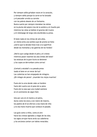 Por siempre adiós gritaban voces en la caracola,
y siempre adiós porque la carne se ha lanzado
y el pescador arrolla su carrete
con los pobres deseos de un fantasma.
Buena suerte por siempre clamaban las aletas
en la pluma del pájaro tras de la sombra y el risueño pez
mientras las velas se bebían el granizo del trueno
y el relámpago de larga cola alumbraba su presa.


El bote nada en los climas de seis años,
un viento echa una sombra que de pronto se hiela
¡ved lo que la dorada línea trae a la superficie
desde las montañas y las galerías de los fondos!


¡Ved lo que cuelga desde el pelo y el cráneo
mientras pasan rasantes las alas ávidas del bote!
las estatuas de la gran lluvia se detienen
y los copos se derrumban como cerros!


¡Cantad y saludad! a su pesada presa
izada al bote en un nevar de luz!
Las cubiertas se han empapado de milagros.
¡Oh milagro de peces! ¡muerden los viejos muertos!


Fuera de la urna donde cabe un hombre
fuera del cuarto con el peso de su pena
Fuera de la casa que una ciudad sostiene
en el continente de algún fósil.


Uno por uno en el manto y el polvo,
duros como los ecos y con rostro de insecto,
los padres de él se aferran a esa mano de niña
y es esa mano muerta que conduce el pasado.


Los guía como a niños, como al aire
hacia las crestas agitadas y ciegas de las olas;
los siglos arrojan hacia atrás sus cabelleras
y los ancianos cantan con labios renacidos:
 