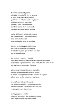El tiempo trae otro hijo en si.
¡Matad al tiempo! ¡Ella gira en su pena!
El roble es derribado en la bellota
y el halcón en el huevo asesina al jilguero.
Aquel que atizara el gran fuego
y muriera sobre llamas sibilantes
o anduviera en la tierra por la tarde
contando la negación de las semillas


cuelga del flotante pelo de ella y trepa;
y él, que enseñara a sus labios a cantar
llora como el sol elevado
entre los líquidos coros de sus tribus.


La línea se repliega y adivina la tierra,
y a través de las grietas de las aguas
se arrastra un jardín que se aferra a su mano
con pájaros y bestias


con hombres y mujeres y cascadas
los árboles se secan y se enfrían en el remolino de las naves
sorprendidos y quietos sobre la arena verde, tendida como un velo
con leyendas en sus regazos virginales,


y tonantes profetas en las dunas quemadas;
los insectos y valles se aferran a sus muslos,
el tiempo y los lugares se aprietan al hueso de su pecho
ella se parte con las estaciones y las nubes;


el agua fresca le teje un brazalete
con sus peces movibles y sus piedras redondas
desde el fondo a la cresta de las olas más altas
respira y corre un río separado,


canta y golpea su cosecha
porque el oleaje lleva una siembra de cebada
pace el ganado en la espuma cubierta,
 