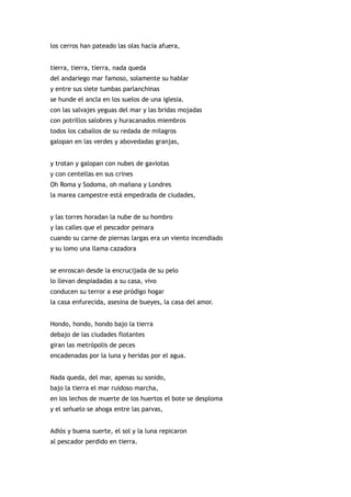 los cerros han pateado las olas hacia afuera,


tierra, tierra, tierra, nada queda
del andariego mar famoso, solamente su hablar
y entre sus siete tumbas parlanchinas
se hunde el ancla en los suelos de una iglesia.
con las salvajes yeguas del mar y las bridas mojadas
con potrillos salobres y huracanados miembros
todos los caballos de su redada de milagros
galopan en las verdes y abovedadas granjas,


y trotan y galopan con nubes de gaviotas
y con centellas en sus crines
Oh Roma y Sodoma, oh mañana y Londres
la marea campestre está empedrada de ciudades,


y las torres horadan la nube de su hombro
y las calles que el pescador peinara
cuando su carne de piernas largas era un viento incendiado
y su lomo una llama cazadora


se enroscan desde la encrucijada de su pelo
lo llevan despiadadas a su casa, vivo
conducen su terror a ese pródigo hogar
la casa enfurecida, asesina de bueyes, la casa del amor.


Hondo, hondo, hondo bajo la tierra
debajo de las ciudades flotantes
giran las metrópolis de peces
encadenadas por la luna y heridas por el agua.


Nada queda, del mar, apenas su sonido,
bajo la tierra el mar ruidoso marcha,
en los lechos de muerte de los huertos el bote se desploma
y el señuelo se ahoga entre las parvas,


Adiós y buena suerte, el sol y la luna repicaron
al pescador perdido en tierra.
 