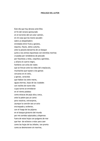 PROLOGO DEL AUTOR




Este día que hoy devana ante Dios
el fin del verano apresurado
en el torrente del sol color salmón,
en mi casa que los mares sacuden
sobre un despeñadero
enredada entre fruta y gorjeos,
espuma, flauta, aleta y pluma,
ante la pezuña danzarina de un bosque
junto a las arenas espumosas con estrellas marinas
cruzadas por vendedoras de pescado
por flautistas y velas, coquillas y gaviotas,
y afuera el cuervo negro,
hombres con avíos de nubes
que se hincan ante los nidos del crepúsculo,
muchachos que tajean a los gansos
cercanos en el cielo,
y garzas, caracolas
que hablan los siete mares,
aguas eternas, lejos de las ciudades
con noches de nueve días
cuyas torres se enredaran
en el viento piadoso
como estacas de paja alta y seca,
ante la pobre paz yo canto
para vosotros, extranjeros,
(aunque la canción sea un acto
encrespado y ardiente,
con el fuego de los pájaros
en el bosque giratorio del mundo
por mis sonidos salpicados y dispersos
fuera de estas hojas con pulgares de mar
que han de echarse a volar para caer
como las hojas de los árboles, tan pronto
como se desmoronen sin morirse,
 