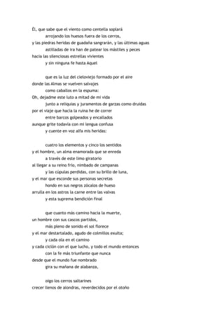 Él, que sabe que el viento como centella soplará
       arrojando los huesos fuera de los cerros,
y las piedras heridas de guadaña sangrarán, y las últimas aguas
       astilladas de ira han de patear los mástiles y peces
hacia las silenciosas estrellas vivientes
       y sin ninguna fe hasta Aquel


       que es la luz del cieloviejo formado por el aire
donde las Almas se vuelven salvajes
       como caballos en la espuma:
Oh, dejadme este luto a mitad de mi vida
       junto a reliquias y juramentos de garzas como druidas
por el viaje que hacia la ruina he de correr
       entre barcos golpeados y encallados
aunque grite todavía con mi lengua confusa
       y cuente en voz alfa mis heridas:


       cuatro los elementos y cinco los sentidos
y el hombre, un alma enamorada que se enreda
       a través de este limo giratorio
al llegar a su reino frío, nimbado de campanas
       y las cúpulas perdidas, con su brillo de luna,
y el mar que esconde sus personas secretas
       hondo en sus negros zócalos de hueso
arrulla en los astros la carne entre las valvas
       y esta suprema bendición final


       que cuanto más camino hacia la muerte,
un hombre con sus cascos partidos,
       más pleno de sonido el sol florece
y el mar destartalado, agudo de colmillos exulta;
       y cada ola en el camino
y cada ciclón con el que lucho, y todo el mundo entonces
       con la fe más triunfante que nunca
desde que el mundo fue nombrado
       gira su mañana de alabanza,


       oigo los cerros saltarines
crecer llenos de alondras, reverdecidos por el otoño
 