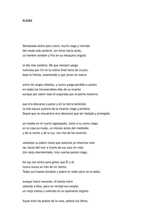 ELEGÍA




Demasiado altivo para morir, murió ciego y vencido
del modo más sombrío, sin mirar hacia atrás,
un hombre amable y frío en su mezquino orgullo


el día más sombrío. Oh que siempre yazga
luminoso por fin en la colina final llena de cruces,
bajo la hierba, enamorado y que joven se vuelva


entre los largos rebaños, y nunca yazga perdido o quieto
en todos los innumerables días de su muerte
aunque por sobre todo él suspiraba por el pecho materno


que era descanso y polvo y en la tierra benévola
la más oscura justicia de la muerte ciega y profana.
Dejad que no encuentre otro descanso que ser hallado y protegido


yo rezaba en el cuarto agazapado, junto a su cama ciega,
en la casa ya muda, un minuto antes del mediodía
y de la noche y de la luz. Los ríos de los muertos


veteaban su pobre mano que sostenía yo mientras veía
las raíces del mar a través de sus ojos sin vida.
(Un viejo atormentado, tres cuartas partes ciego.


No soy tan altivo para gritar que Él y él
nunca nunca se irán de mi mente.
Todos sus huesos lloraban y pobre en todo salvo en el dolor,


aunque fuera inocente, él temía morir
odiando a Dios, pero en verdad era simple:
un viejo manso y valeroso en su quemante orgullo.


Suyos eran los postes de la casa, poseía sus libros.
 