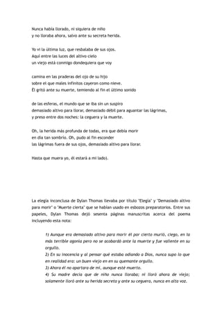 Nunca había llorado, ni siquiera de niño
y no lloraba ahora, salvo ante su secreta herida.


Yo vi la última luz, que resbalaba de sus ojos.
Aquí entre las luces del altivo cielo
un viejo está conmigo dondequiera que voy


camina en las praderas del ojo de su hijo
sobre el que males infinitos cayeron como nieve.
Él gritó ante su muerte, temiendo al fin el último sonido


de las esferas, el mundo que se iba sin un suspiro
demasiado altivo para llorar, demasiado débil para aguantar las lágrimas,
y preso entre dos noches: la ceguera y la muerte.


Oh, la herida más profunda de todas, era que debía morir
en día tan sombrío. Oh, pudo al fin esconder
las lágrimas fuera de sus ojos, demasiado altivo para llorar.


Hasta que muera yo, él estará a mi lado).




La elegía inconclusa de Dylan Thomas llevaba por título "Elegía" y "Demasiado altivo
para morir" o "Muerte cierta" que se habían usado en esbozos preparatorios. Entre sus
papeles, Dylan Thomas dejó sesenta páginas manuscritas acerca del poema
incluyendo esta nota:


       1) Aunque era demasiado altivo para morir él por cierto murió, ciego, en la
       más terrible agonía pero no se acobardó ante la muerte y fue valiente en su
       orgullo.
       2) En su inocencia y al pensar qué estaba odiando a Dios, nunca supo lo que
       en realidad era: un buen viejo en en su quemante orgullo.
       3) Ahora él no apartara de mí, aunque esté muerto.
       4) Su madre decía que de niño nunca lloraba; ni lloró ahora de viejo;
       solamente lloró ante su herida secreta y ante su ceguera, nunca en alta voz.
 