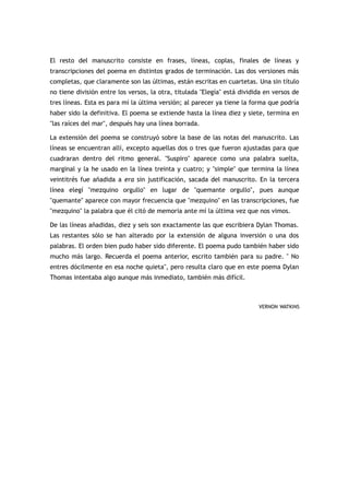El resto del manuscrito consiste en frases, líneas, coplas, finales de líneas y
transcripciones del poema en distintos grados de terminación. Las dos versiones más
completas, que claramente son las últimas, están escritas en cuartetas. Una sin título
no tiene división entre los versos, la otra, titulada "Elegía" está dividida en versos de
tres líneas. Esta es para mí la última versión; al parecer ya tiene la forma que podría
haber sido la definitiva. El poema se extiende hasta la línea diez y siete, termina en
"las raíces del mar", después hay una línea borrada.

La extensión del poema se construyó sobre la base de las notas del manuscrito. Las
líneas se encuentran allí, excepto aquellas dos o tres que fueron ajustadas para que
cuadraran dentro del ritmo general. "Suspiro" aparece como una palabra suelta,
marginal y la he usado en la línea treinta y cuatro; y "simple" que termina la línea
veintitrés fue añadida a era sin justificación, sacada del manuscrito. En la tercera
línea elegí "mezquino orgullo" en lugar de "quemante orgullo", pues aunque
"quemante" aparece con mayor frecuencia que "mezquino" en las transcripciones, fue
"mezquino" la palabra que él citó de memoria ante mí la última vez que nos vimos.

De las líneas añadidas, diez y seis son exactamente las que escribiera Dylan Thomas.
Las restantes sólo se han alterado por la extensión de alguna inversión o una dos
palabras. El orden bien pudo haber sido diferente. El poema pudo también haber sido
mucho más largo. Recuerda el poema anterior, escrito también para su padre. " No
entres dócilmente en esa noche quieta", pero resulta claro que en este poema Dylan
Thomas intentaba algo aunque más inmediato, también más difícil.



                                                                          VERNON WATKINS
 