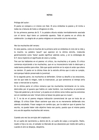 NOTAS



Prólogo del autor:
El poeta se compara a si mismo con Noé. El arca simboliza la poesía y él invita a
todas las criaturas de Cales a refugiarse en ella.
En los primeros poemas de D. T. la palabra diluvio estaba inevitablemente asociada
con el terror. Aquí tiene un contenido opuesto. Todo el poema es un oficio de
celebración. La alegría de un poeta religioso en comunión con la naturaleza.


Veo los muchachos del verano:
En este poema, como en muchos de la primera serie se simboliza el ciclo de la vida y
la muerte. La palabra "pouch" que aparece en la última estrofa, traducida
genéricamente como "bolsa" puede significar además cama, y en la simbología de
D.T. lleva implícito el significado de útero y tumba.
Tres son los hablantes en el poema: el crítico, los muchachos y el poeta. El crítico
comienza enjuiciando a los muchachos, que en su inconsciencia todo lo destruyen y
nada bueno predice para ellos. Sólo que quizá sentirán en la vejez el ardor que ahora
no sienten. El poeta en la última línea de la estrofa afirma que si esto se cumple,
será porque habrán preservado la juventud.
En la segunda parte, los muchachos se defienden. Gritan su desafío a las estaciones,
son los que todo lo niegan, todo lo trastruecan, ya que someterse al tiempo sería
estar a merced de la muerte.
En la última parte el crítico remarca que los muchachos terminarán en la ruina,
destruidos por el gusano que habita en cada hombre. Los muchachos se proclaman
"hijos del pedernal y de la brea" y el poeta en el último verso indica que los extremos
son en realidad uno solo "mirad cómo se besan los polos que se cruzan".
D. T. no da en el poema ninguna indicación convencional de que se trata de un
diálogo. El crítico Eider Olson sostiene que esto no es meramente deliberado sino
además estudiado. Fraser asegura en cambio que, por la edad en que el poema fue
escrito, no puede haber sido objetivo hasta ese punto, puesto que el mismo poeta
era uno de aquellos muchachos del verano.


Cuando una vez los cerrojos del crepúsculo:
En un sueño de nacimiento y, dentro de él, un sueño de culpa y corrupción. Padre,
madre e hijo a la vez, el soñador es liberado de sus obsesiones por medio del sueño y
cuando el aire se despeja, despierta.
 