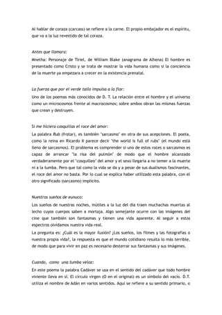 Al hablar de coraza (carcass) se refiere a la carne. El propio embajador es el espíritu,
que va a la luz revestido de tal coraza.


Antes que llamara:
Mnetha: Personaje de Tiriel, de William Blake (anagrama de Alhena) El hombre es
presentado como Cristo y se trata de mostrar la vida humana como si la conciencia
de la muerte ya empezara a crecer en la existencia prenatal.


La fuerza que por el verde tallo impulsa a la flor:
Uno de los poemas más conocidos de D. T. La relación entre el hombre y el universo
como un microcosmos frente al macrocosmos; sobre ambos obran las mismas fuerzas
que crean y destruyen.


Si me hiciera cosquillas el roce del amor:
La palabra Rub (frotar), es también "sarcasmo" en otra de sus acepciones. El poeta,
como la reina en Ricardo II parece decir "the world is full of rubs" (el mundo está
lleno de sarcasmos). El problema es comprender si uno de estos roces o sarcasmos es
capaz de arrancar "la risa del pulmón" de modo que el hombre alcanzado
verdaderamente por el "cosquilleo" del amor y el sexo llegaría a no temer a la muerte
ni a la tumba. Pero que tal como la vida se da y a pesar de sus dualismos fascinantes,
el roce del amor no basta. Por lo cual se explica haber utilizado esta palabra, con el
otro significado (sarcasmo) implícito.


Nuestros sueños de eunuco:
Los sueños de nuestras noches, inútiles a la luz del día traen muchachas muertas al
lecho cuyos cuerpos saben a mortaja. Algo semejante ocurre con las imágenes del
cine que también son fantasmas y tienen una vida aparente. Al seguir a estos
espectros olvidamos nuestra vida real.
La pregunta es: ¿Cuál es la mayor ilusión? ¿Los sueños, los filmes y las fotografías o
nuestra propia vida?, la respuesta es que el mundo cotidiano resulta lo más terrible,
de modo que para vivir en paz es necesario desterrar sus fantasmas y sus imágenes.


Cuando, como una tumba veloz:
En este poema la palabra Cadáver se usa en el sentido del cadáver que todo hombre
viviente lleva en sí. El círculo virgen (O en el original) es un símbolo del vacío. D.T.
utiliza el nombre de Adán en varios sentidos. Aquí se refiere a su sentido primario, o
 