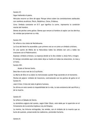 Soneto VI:
Sigue hablando el poeta.
Hércules recorre un libro de agua: Porque ahora suben las constelaciones zodiacales
con nombres acuáticos: Piscis, Delphinus, Cetus, Eridanus.
Cera: Símbolo constante en D.T. que significa la carne, representa la condición
mortal del hombre.
Damas de pechos como gaitas: Damas que vencen al hombre al soplar con los detritus
las vendas que preservan su vida.


Soneto VII:
Se refiere a los cielos de Nochebuena.
La Cruz del Norte ha ascendido y por primera vez se ve como un símbolo cristiano.
En una suerte de Biblia de la Naturaleza todos los árboles son uno y todas las
oraciones son el Padrenuestro.
Esponja: símbolo cristiano. La esponja donde se le dio a beber a Jesús hiel y vinagre.
El tiempo concebido aquí como dolor deja su huella en todas las estaciones, la rosa y
el hielo.
Soneto VIII:
      Alude al Viernes Santo.
Describe el acto real de la Crucifixión.
La María de Dios en su dolor es mencionada cuando Virgo asciende en el horizonte.
Pechos de pájaro: símbolo de inocencia, contrastando con los pechos de gaita en el
Soneto VI.
Juan Cristo: Cristo de todo el género humano.
Se afirma en este soneto la imposibilidad de la vida, la sola existencia del sacrificio y
de la muerte.


Soneto IX:
Se refiere al Sábado de Gloria.
La atmósfera egipcia del soneto, según Eider Olson, está dada por la aparición en el
firmamento de la estrella Cepheus (rey de Etiopia).
La momia, las tinturas extinguidas, las vendas, son el símbolo de la muerte que se
burla de quienes, preservando los cadáveres, pretenden burlarla.


Soneto X:
 