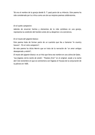 Tal era el nombre de la granja donde D. T. pasó parte de su infancia. Este poema ha
sido considerado por la crítica como uno de sus mejores poemas celébratorios.




En el sueño campestre:
Además de enunciar hechos y elementos de la vida cotidiana en una granja,
representa la condición del hombre antes de su despertar a la conciencia.


En el muslo del gigante blanco:
Este poema hubo de formar parte de un cuarteto que iba a llamarse "In country
heaven". "En el cielo campestre".
De este poema ha dicho Mervin que se trata de la narración de "un amor antiguo
desesperado y estéril".
El muslo del gigante blanco: es un hito que lleva ese nombre en una colina de Gales.
"Las fogatas cierta noche de otoño". “Fawkes fires” en el original: alude a la noche
del 5 de noviembre en que se conmemora con fogatas el fracaso de la conjuración de
la pólvora en 1605.
 