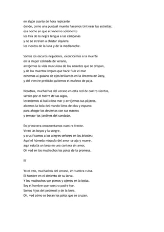 en algún cuarto de hora repicante
donde, como una puntual muerte hacemos tintinear las estrellas;
esa noche en que el invierno soñoliento
les tira de la negra lengua a las campanas
y no se atreven a chistar siquiera
los vientos de la luna y de la medianoche.


Somos los oscuros negadores, exorcicemos a la muerte
en la mujer colmada de verano,
arrojemos la vida musculosa de los amantes que se crispan,
y de los muertos limpios que hace fluir el mar
echemos al gusano de ojos brillantes en la linterna de Davy,
y del vientre preñado quitemos el muñeco de paja.


Nosotros, muchachos del verano en esta red de cuatro vientos,
verdes por el hierro de las algas,
levantemos al bullicioso mar y arrojemos sus pájaros,
alcemos la bola del mundo llena de olas y espuma
para ahogar los desiertos con sus mareas
y trenzar los jardines del condado.


En primavera ornamentamos nuestra frente.
Vivan las bayas y la sangre,
y crucificamos a los alegres señores en los árboles;
Aquí el húmedo músculo del amor se aja y muere,
aquí estalla un beso en una cantera sin amor,
Oh ved en los muchachos los polos de la promesa.


III


Yo os veo, muchachos del verano, en vuestra ruina.
El hombre en el desierto de su larva.
Y los muchachos son plenos y ajenos en la bolsa.
Soy el hombre que vuestro padre fue.
Somos hijos del pedernal y de la brea.
Oh, ved cómo se besan los polos que se cruzan.
 