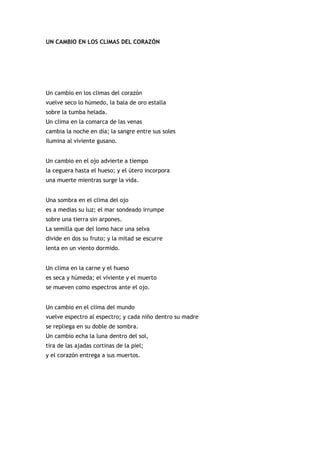 UN CAMBIO EN LOS CLIMAS DEL CORAZÓN




Un cambio en los climas del corazón
vuelve seco lo húmedo, la bala de oro estalla
sobre la tumba helada.
Un clima en la comarca de las venas
cambia la noche en día; la sangre entre sus soles
ilumina al viviente gusano.


Un cambio en el ojo advierte a tiempo
la ceguera hasta el hueso; y el útero incorpora
una muerte mientras surge la vida.


Una sombra en el clima del ojo
es a medias su luz; el mar sondeado irrumpe
sobre una tierra sin arpones.
La semilla que del lomo hace una selva
divide en dos su fruto; y la mitad se escurre
lenta en un viento dormido.


Un clima en la carne y el hueso
es seca y húmeda; el viviente y el muerto
se mueven como espectros ante el ojo.


Un cambio en el clima del mundo
vuelve espectro al espectro; y cada niño dentro su madre
se repliega en su doble de sombra.
Un cambio echa la luna dentro del sol,
tira de las ajadas cortinas de la piel;
y el corazón entrega a sus muertos.
 