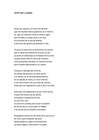 ANTES QUE LLAMARA




Antes que llamara y la carne me abriese,
que mis líquidas manos golpearan en el vientre,
yo, que era entonces informe como el agua
que formaba el Jordán junto a mi casa
era hermano de la hija de Mnetha
y hermana del gusano que gestaba la vida.


Yo que era sordo ante la primavera y el verano,
que no sabía los nombres de la luna y el sol,
ya sentía el latido bajo la armadura de mi carne,
aunque existía sólo en forma de infusorio,
veía las plomizas estrellas, el martillo lluvioso
que mi padre balanceaba en su cúpula.


Conocía el mensaje del invierno,
los dardos del granizo y la nieve pueril
y el viento era mi hermana pretendiente;
en mí saltaba el viento, el rocío infernal;
y mis venas fluían con los climas de oriente;
antes que me engendraran supe el día y la noche.


Antes que me engendraran ya por cierto sufría;
el potro de tortura de los sueños
enroscaba mi osamenta de lirio
en una cifra viva,
la carne era cortada para cruzar los bordes
de las horcas en cruces sobre el hígado
y las zarzas de los cerebros estrujados.


Mi garganta conocía la sed antes de la estructura
de vena y piel alrededor del pozo
donde palabras y agua se entremezclan
sin pausa alguna, hasta pudrir la sangre,
 