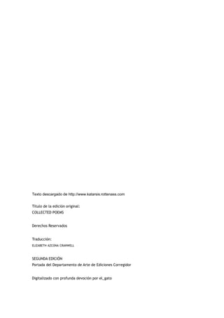 Texto descargado de http://www.katarsis.rottenass.com


Título de la edición original:
COLLECTED POEMS


Derechos Reservados


Traducción:
ELIZABETH AZCONA CRANWELL



SEGUNDA EDICIÓN
Portada del Departamento de Arte de Ediciones Corregidor


Digitalizado con profunda devoción por el_gato
 