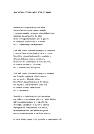 SI ME HICIERA COSQUILLAS EL ROCE DEL AMOR




Si me hiciera cosquillas el roce del amor
si una niña tramposa me robara a su lado
y horadase sus pajas rompiendo mi vendado corazón,
si ese rojo escozor pudiera dar a luz
la risa en mis pulmones como pare el ganado,
no temería yo a la manzana ni al diluvio
ni a la sangre maligna de la primavera.


¿Qué será, macho o hembra? se preguntan las células
y como un fuego arrojan desde la carne la ciruela.
Si me hiciera cosquillas la cabellera incubadora,
el hueso alado que crece en los talones,
la comezón del hombre sobre el muslo del niño,
no temería al hacha ni a las horcas
ni a la varas cruzadas de la guerra.


¿Qué será, macho o hembra? se preguntan los dedos
que llenan las paredes de niñas inmaduras
con sus hombres dibujados a tiza.
Si me hiciera cosquillas la avidez del granuja
que insufla su calor al nervio en carne viva
no temería al diablo sobre el lomo
ni a la tumba veraz.


Si me hiciera cosquillas el roce de los amantes
que no borra ni las patas de gallo ni la risa sin dientes
sobre magras quijadas en la vejez enferma,
el tiempo y las ladillas y el burdel de amoríos
me dejaría frío como manteca para moscas,
las espumas del mar bien podrían ahogarme
cuando rompen y mueren al pie de los amantes.


La mitad de este mundo es del demonio, la otra mitad es mía,
 