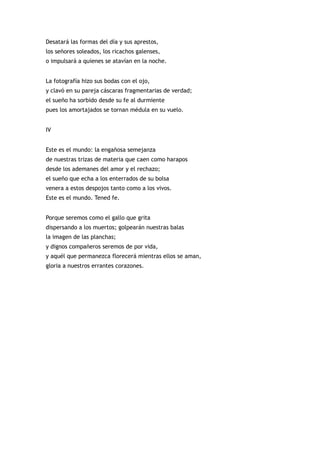 Desatará las formas del día y sus aprestos,
los señores soleados, los ricachos galenses,
o impulsará a quienes se atavían en la noche.


La fotografía hizo sus bodas con el ojo,
y clavó en su pareja cáscaras fragmentarias de verdad;
el sueño ha sorbido desde su fe al durmiente
pues los amortajados se tornan médula en su vuelo.


IV


Este es el mundo: la engañosa semejanza
de nuestras trizas de materia que caen como harapos
desde los ademanes del amor y el rechazo;
el sueño que echa a los enterrados de su bolsa
venera a estos despojos tanto como a los vivos.
Este es el mundo. Tened fe.


Porque seremos como el gallo que grita
dispersando a los muertos; golpearán nuestras balas
la imagen de las planchas;
y dignos compañeros seremos de por vida,
y aquél que permanezca florecerá mientras ellos se aman,
gloria a nuestros errantes corazones.
 