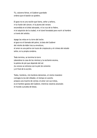 Tú, calavera héroe, el Cadáver guardado
ordena que el bastón se quiebre.


El gozo no es una nación que llama, señor y señora,
ni la fusión del cáncer, ni la pluma del verano
encendida en el árbol abrazado, ni la cruz de la fiebre,
ni el alquitrán de la ciudad, ni el túnel horadado para nutrir al hombre
a través del asfalto.


Apago las velas en tu torre del techo
el goce es el llamado del polvo, la bala del Cadáver
del retoño de Adán tras su envoltura,
el amor es una patria con luces de crepúsculo y el cráneo del estado
señor, es tu propia condena.


Todo termina, se termina la torre
(abandona la casa de los vientos) y la oscilante escena,
la pelota de pie que depende del sol
(tu verano se esfuma) con la piel de cemento
y el final de la acción.


Todos, hombres, mis hombres dementes, el viento insalubre
contagia la tos del silbador, el tiempo en acecho
prepara una muerte de ceniza; el amor con sus tretas,
es el hambre gozoso del Cadáver, mientras vosotros alcanzáis
el mundo a prueba de besos.
 