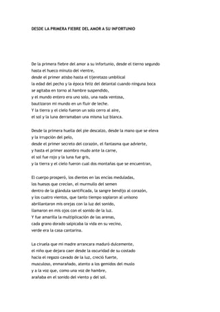 DESDE LA PRIMERA FIEBRE DEL AMOR A SU INFORTUNIO




De la primera fiebre del amor a su infortunio, desde el tierno segundo
hasta el hueco minuto del vientre,
desde el primer atisbo hasta el tijeretazo umbilical
la edad del pecho y la época feliz del delantal cuando ninguna boca
se agitaba en torno al hambre suspendido,
y el mundo entero era uno solo, una nada ventosa,
bautizaron mi mundo en un fluir de leche.
Y la tierra y el cielo fueron un solo cerro al aire,
el sol y la luna derramaban una misma luz blanca.


Desde la primera huella del pie descalzo, desde la mano que se eleva
y la irrupción del pelo,
desde el primer secreto del corazón, el fantasma que advierte,
y hasta el primer asombro mudo ante la carne,
el sol fue rojo y la luna fue gris,
y la tierra y el cielo fueron cual dos montañas que se encuentran,


El cuerpo prosperó, los dientes en las encías meduladas,
los huesos que crecían, el murmullo del semen
dentro de la glándula santificada, la sangre bendijo al corazón,
y los cuatro vientos, que tanto tiempo soplaron al unísono
abrillantaron mis orejas con la luz del sonido,
llamaron en mis ojos con el sonido de la luz.
Y fue amarilla la multiplicación de las arenas,
cada grano dorado salpicaba la vida en su vecino,
verde era la casa cantarina.


La ciruela que mi madre arrancara maduró dulcemente,
el niño que dejara caer desde la oscuridad de su costado
hacia el regazo cavado de la luz, creció fuerte,
musculoso, enmarañado, atento a los gemidos del muslo
y a la voz que, como una voz de hambre,
arañaba en el sonido del viento y del sol.
 