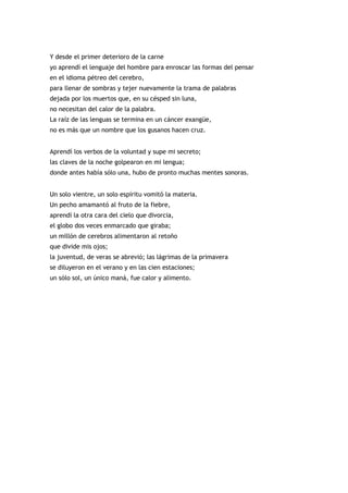 Y desde el primer deterioro de la carne
yo aprendí el lenguaje del hombre para enroscar las formas del pensar
en el idioma pétreo del cerebro,
para llenar de sombras y tejer nuevamente la trama de palabras
dejada por los muertos que, en su césped sin luna,
no necesitan del calor de la palabra.
La raíz de las lenguas se termina en un cáncer exangüe,
no es más que un nombre que los gusanos hacen cruz.


Aprendí los verbos de la voluntad y supe mi secreto;
las claves de la noche golpearon en mi lengua;
donde antes había sólo una, hubo de pronto muchas mentes sonoras.


Un solo vientre, un solo espíritu vomitó la materia.
Un pecho amamantó al fruto de la fiebre,
aprendí la otra cara del cielo que divorcia,
el globo dos veces enmarcado que giraba;
un millón de cerebros alimentaron al retoño
que divide mis ojos;
la juventud, de veras se abrevió; las lágrimas de la primavera
se diluyeron en el verano y en las cien estaciones;
un sólo sol, un único maná, fue calor y alimento.
 
