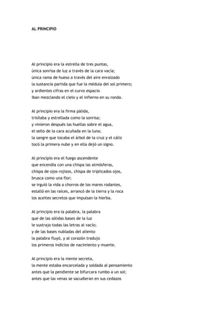 AL PRINCIPIO




Al principio era la estrella de tres puntas,
única sonrisa de luz a través de la cara vacía;
única rama de hueso a través del aire enraizado
la sustancia partida que fue la médula del sol primero;
y ardientes cifras en el curvo espacio
iban mezclando el cielo y el infierno en su ronda.


Al principio era la firma pálida,
trisílaba y estrellada como la sonrisa;
y vinieron después las huellas sobre el agua,
el sello de la cara acuñada en la luna;
la sangre que tocaba el árbol de la cruz y el cáliz
tocó la primera nube y en ella dejó un signo.


Al principio era el fuego ascendente
que encendía con una chispa las atmósferas,
chispa de ojos rojizos, chispa de triplicados ojos,
brusca como una flor;
se irguió la vida a chorros de los mares rodantes,
estalló en las raíces, arrancó de la tierra y la roca
los aceites secretos que impulsan la hierba.


Al principio era la palabra, la palabra
que de las sólidas bases de la luz
le sustrajo todas las letras al vacío;
y de las bases nubladas del aliento
la palabra fluyó, y al corazón tradujo
los primeros indicios de nacimiento y muerte.


Al principio era la mente secreta,
la mente estaba encarcelada y soldada al pensamiento
antes que la pendiente se bifurcara rumbo a un sol;
antes que las venas se sacudieran en sus cedazos
 