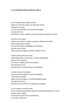LA LUZ IRRUMPE DONDE NINGÚN SOL BRILLA




La luz irrumpe donde ningún sol brilla,
donde no se alza mar alguno, las aguas del corazón
impulsan sus mareas;
Y, como rotos fantasmas con tocas de luciérnagas
las cosas de la luz
desfilan por la carne, donde no hay carne alguna que atavíe los huesos.


Una vela en los muslos
calienta la juventud y el semen y quema la simiente de la edad;
donde ningún semen se agita,
el fruto del hombre se despliega en las estrellas,
lustroso como un higo;
donde no hay cera alguna, muestra su pábilo la vela.


El alba irrumpe atrás de los ojos;
desde ambos polos, cráneo y piel, la sangre tempestuosa
como un mar se desliza;
sin cercas ni vallados brotan los surtidores
del cielo hacia la vara
prediciendo en la sonrisa el óleo de las lágrimas.


La noche ronda en las órbitas,
como una luna de alquitrán, límite de los globos;
el día ilumina el hueso;
donde no hay frío alguno, el ciclón deshollador desata
las ropas del invierno;
la película de la primavera se cuelga de los párpados.


La luz irrumpe en solares ocultos,
En las crestas del pensamiento donde los pensamientos huelen en la lluvia,
cuando muere la lógica,
el secreto del suelo crece a través del ojo,
y la sangre al sol brinca
 