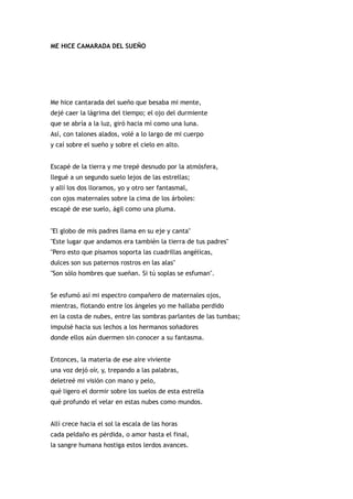 ME HICE CAMARADA DEL SUEÑO




Me hice cantarada del sueño que besaba mi mente,
dejé caer la lágrima del tiempo; el ojo del durmiente
que se abría a la luz, giró hacia mí como una luna.
Así, con talones alados, volé a lo largo de mi cuerpo
y caí sobre el sueño y sobre el cielo en alto.


Escapé de la tierra y me trepé desnudo por la atmósfera,
llegué a un segundo suelo lejos de las estrellas;
y allí los dos lloramos, yo y otro ser fantasmal,
con ojos maternales sobre la cima de los árboles:
escapé de ese suelo, ágil como una pluma.


"El globo de mis padres llama en su eje y canta"
"Este lugar que andamos era también la tierra de tus padres"
"Pero esto que pisamos soporta las cuadrillas angélicas,
dulces son sus paternos rostros en las alas"
"Son sólo hombres que sueñan. Si tú soplas se esfuman".


Se esfumó así mi espectro compañero de maternales ojos,
mientras, flotando entre los ángeles yo me hallaba perdido
en la costa de nubes, entre las sombras parlantes de las tumbas;
impulsé hacia sus lechos a los hermanos soñadores
donde ellos aún duermen sin conocer a su fantasma.


Entonces, la materia de ese aire viviente
una voz dejó oír, y, trepando a las palabras,
deletreé mi visión con mano y pelo,
qué ligero el dormir sobre los suelos de esta estrella
qué profundo el velar en estas nubes como mundos.


Allí crece hacia el sol la escala de las horas
cada peldaño es pérdida, o amor hasta el final,
la sangre humana hostiga estos lerdos avances.
 
