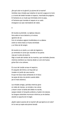 ¿De qué color es la gloria? ¿La pluma de la muerte?
tiemblan esas mitades que taladran el ojo de la aguja en el aire
y a través del dedal horadan el espacio, manchado de pulgares.
El fantasma es un mudo que farfullaba entre la paja,
el fantasma que tramaba el saqueo en su vuelo
enceguece sus ojos rastreadores de nubes.


II


Mi mundo es pirámide. La sigilosa máscara
llora sobre el ocre desierto y el verano
agresivo de sal.
Con mi armadura egipcia fundiéndose en su sábana
araño la resina hasta un hueso estrellado
y un falso sol de sangre.


Mi mundo es un ciprés y un valle de Inglaterra
yo remiendo mi carne que retumbó en los patios
roja por la salva de Austria.
Oigo a través del tambor de los muertos, que mutilados jóvenes
mientras siembran sus vísceras desde un cerro de huesos
gritan Eloi a los cañones.


El cruce del Jordán arrasa mi sepulcro.
El casquete del Ártico y la hoya del sur
invaden mi jardín de casa muerta.
El que me busca lejos señalando en mi boca
las pajas de Asia me pierde cuando doblo
por el maíz atlántico.


Las mitades amigas, partidas mientras giran
en redes de mareas, se enredan a las valvas
y hacen crecer la barba del diablo no nacido,
sangran desde mi horquilla ardiente y huelen mis talones
las lenguas celestiales murmuran mientras yo me deslizo
atando la capucha de mi ángel.


¿Quién sopla la pluma de la muerte? ¿De qué gloria es el color?
en la vena yo soplo esta pluma lanuda
 