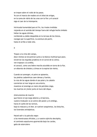 se trepan sobre el ruido de los pasos.
Yo con el insecto de madera en el árbol de ortigas,
en la cama de vidrio de las uvas con la flor y el caracol
oigo el caer de la intemperie.


Intrincada humanidad para el fin, los rivales inválidos
viajando en el sentido del tiempo fuera del refugio hecho símbolo
hallan las aguas últimas,
recibiendo su doble despedida en la terraza de los tísicos,
navegan por la superficie, la aventura de partir,
hasta el arribo a toda vela.


II


Trepan a la cima del campo,
doce vientos se encuentran junto a la blanca multitud que pace,
encierran las erguidas praderas en el corral de la colina;
ven tropezar a la ardilla,
el caracol, como una liebre marcha aturdido en torno de la flor,
un alboroto de árboles y climas en la espiral de viento.


Cuando se sumergen, el polvo se aposenta,
las piedras cadavéricas caen densas y fuertes,
la ruta de las aguas donde el oso polar y la caballa
convierten al mar largo en una arteria,
muestran al enemigo un rostro de petróleo ciego,
los muertos sin jinete junto al muro del dique.


(Instrumentos de muerte
que hieren el ojo largo abierto y el barreno,
vuestro tirabuzón va al centro del pezón y el ombligo,
hacia el cuello de las narices,
bajo la máscara y el éter, se vuelven sangrientos, los bisturíes,
los funerales antisépticos.


Haced salir a la patrulla negra
a los monstruosos oficiales, y a vuestro ejército decrépito,
el centinela sepulturero guarnecido bajo los cardos,
gallo de estercolero
 