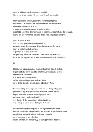 anuncia a Lázaro que la mañana es vanidad.
Que el polvo sea vuestro salvador bajo el suelo conjurado).


Mientras ellos se ahogan, se echan a vuelo las campanas,
dulcemente, la campana del buzo en la torre del rocío marino
tañe la escala del Mar Muerto;
y presos en el agua hasta que el tritón se agite,
ensartado por el hilo de una maleza de ballenas, desde la balsa del verdugo,
oyen a los que rompen los cristales de sal y las lenguas del entierro.


(Posa el brazo de mar
sobre el disco grabado de la tierra que gira,
para que la púa de relámpago deslumbre esta cara de voces
sobre el plato inundado de luna,
deja al disco de cera balbucear
vergüenzas y deshonras húmedas, tal es arañar de la reliquia.
Estos son los registros de tus años. El mundo circular se inmoviliza).


III


Ellos sufren las aguas que no han muerto donde tasca la tortuga,
llegan hasta las torres clavadas en el mar, trepándose a la fibra
la pendiente del cráneo
y el dedal tapizado de células,
sufrid, mis humillados, que un ángel doble
surge de las cárceles pétreas como árbol sobre Aran.


Sé traspasado por tu propio espectro, sus ganchos puntiagudos
por el bronce y la imagen sin cuerpo en una vara de locura
enganchado a las estrellas en el ángulo de Jacob
colina de humo y valle de drogados,
y el Hamlet de los fondos sobre el coral paterno
que empuja la visión enana de la pila de hierro.


Sufrid el tajo de la visión junto al rastrojo verde como aleta;
sed partidos por los barcos marinos anclados en el cordón del hombre
por el viaje hacia el fondo de los huesos triturados
en el naufragio de los músculos;
cesad, amantes, de enlazaros, y la lucha por el mar de cera,
 
