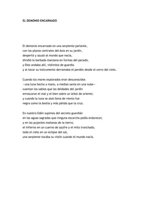 EL DEMONIO ENCARNADO




El demonio encarnado en una serpiente parlante,
con los planos centrales del Asia en su jardín,
despertó y azuzó al mundo que nacía,
dividió la barbada manzana en formas del pecado,
y Dios andaba allí, violinista de guardia
y al tocar su instrumento derramaba el perdón desde el cerro del cielo.


Cuando los mares explorados eran desconocidos
—una luna hecha a mano, a medias santa en una nube—
cuentan los sabios que las deidades del jardín
enroscaron el mal y el bien sobre un árbol de oriente;
y cuando la luna se alzó llena de viento fue
negra como la bestia y más pálida que la cruz.


En nuestro Edén supimos del secreto guardián
en las aguas sagradas que ninguna escarcha podía endurecer,
y en las pujantes mañanas de la tierra;
el infierno en un cuerno de azufre y el mito tronchado,
todo el cielo en un eclipse del sol,
una serpiente tocaba su violín cuando el mundo nacía.
 
