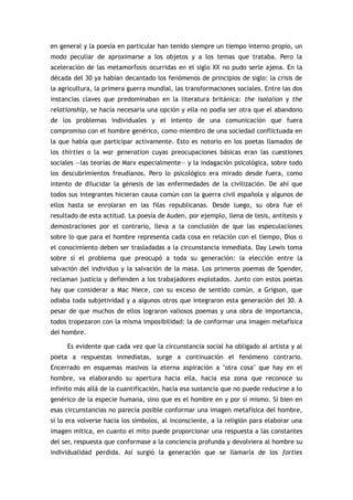 en general y la poesía en particular han tenido siempre un tiempo interno propio, un
modo peculiar de aproximarse a los objetos y a los temas que trataba. Pero la
aceleración de las metamorfosis ocurridas en el siglo XX no pudo serle ajena. En la
década del 30 ya habían decantado los fenómenos de principios de siglo: la crisis de
la agricultura, la primera guerra mundial, las transformaciones sociales. Entre las dos
instancias claves que predominaban en la literatura británica: the isolalion y the
relationship, se hacía necesaria una opción y ella no podía ser otra que el abandono
de los problemas individuales y el intento de una comunicación que fuera
compromiso con el hombre genérico, como miembro de una sociedad conflictuada en
la que había que participar activamente. Esto es notorio en los poetas llamados de
los thirties o la war generation cuyas preocupaciones básicas eran las cuestiones
sociales —las teorías de Marx especialmente— y la indagación psicológica, sobre todo
los descubrimientos freudianos. Pero lo psicológico era mirado desde fuera, como
intento de dilucidar la génesis de las enfermedades de la civilización. De ahí que
todos sus integrantes hicieran causa común con la guerra civil española y algunos de
ellos hasta se enrolaran en las filas republicanas. Desde luego, su obra fue el
resultado de esta actitud. La poesía de Auden, por ejemplo, llena de tesis, antítesis y
demostraciones por el contrario, lleva a la conclusión de que las especulaciones
sobre lo que para el hombre representa cada cosa en relación con el tiempo, Dios o
el conocimiento deben ser trasladadas a la circunstancia inmediata. Day Lewis toma
sobre sí el problema que preocupó a toda su generación: la elección entre la
salvación del individuo y la salvación de la masa. Los primeros poemas de Spender,
reclaman justicia y defienden a los trabajadores explotados. Junto con estos poetas
hay que considerar a Mac Niece, con su exceso de sentido común, a Grigson, que
odiaba toda subjetividad y a algunos otros que integraron esta generación del 30. A
pesar de que muchos de ellos lograron valiosos poemas y una obra de importancia,
todos tropezaron con la misma imposibilidad: la de conformar una imagen metafísica
del hombre.

     Es evidente que cada vez que la circunstancia social ha obligado al artista y al
poeta a respuestas inmediatas, surge a continuación el fenómeno contrario.
Encerrado en esquemas masivos la eterna aspiración a "otra cosa" que hay en el
hombre, va elaborando su apertura hacia ella, hacia esa zona que reconoce su
infinito más allá de la cuantificación, hacia esa sustancia que no puede reducirse a lo
genérico de la especie humana, sino que es el hombre en y por sí mismo. Si bien en
esas circunstancias no parecía posible conformar una imagen metafísica del hombre,
sí lo era volverse hacia los símbolos, al inconsciente, a la religión para elaborar una
imagen mítica, en cuanto el mito puede proporcionar una respuesta a las constantes
del ser, respuesta que conformase a la conciencia profunda y devolviera al hombre su
individualidad perdida. Así surgió la generación que se llamaría de los forties
 