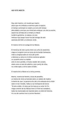 HOY ESTE INSECTO




Hoy, este insecto, y el mundo que respiro.
ahora que mis símbolos se abrieron paso al espacio,
el tiempo contempla la ciudad y yo tomo del tiempo
descuidado y precioso una mitad para empujar con ella la oración,
separé los sentidos de la verdad y la fábula
tumbé la guillotina, la cabeza y la cola
mellizos rojo-sangre fueron las dos testigos de este
asesinato del Edén y la Génesis verde.


El insecto cierto es la plaga de las fábulas.


El monstruo de este cuento tiene una cofia de serpientes;
ciego en la espiral corre en torno de los bordes llameantes,
mide su longitud sobre el muro del jardín
y destroza su valva en el último comienzo agitado;
un cocodrilo ante la crisálida
ante el amor perdido, el hueso volador del corazón,
alado como un asno de sabático, este cuento de niños
no creído sopla a Jericó sobre el Edén.


El insecto de la fábula es la cierta promesa.


Muerte, muerte de Hamlet y locos de pesadilla,
un molino de viento arrastrado sobre un caballo de madera
la bestia de Juan, la paciencia de Job y los embustes de la visión
sobre el mar irlandés, habla la voz intemporal de Grecia
"Yo amo a Adán, mi amor por los locos es un amor sin fin,
ningún amante de las fábulas tiene un final tan verdadero,
todos los enamorados son leyenda sobre un árbol de historias.
mi cruz de cuentos tras la cortina fabulosa".
 