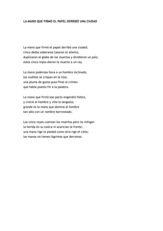 LA MANO QUE FIRMÓ EL PAPEL DERRIBÓ UNA CIUDAD




La mano que firmó el papel derribó una ciudad;
cinco dedos soberanos tasaron el aliento,
duplicaron el globo de los muertos y dividieron un país;
estos cinco reyes dieron la muerte a un rey.


La mano poderosa lleva a un hombro inclinado,
los nudillos se crispan en la tiza;
una pluma de ganso puso final al crimen
que había puesto fin a la palabra.


La mano que firmó ese pacto engendró fiebre,
y creció el hambre y vino la langosta;
grande es la mano que domina al hombre
tan sólo con un nombre borroneado.


Los cinco reyes cuentan los muertos pero no mitigan
la herida en su costra ni acarician la frente;
una mano rige la piedad como otra rige el cielo;
las manos no tienen lágrimas que derramar.
 