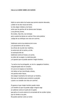 HALLA LA CARNE SOBRE LOS HUESOS




Halla la carne sobre los huesos que pronto estarán desnudos,
y bebe en los dos riscos de leche,
la más alegre médula y las heces
antes que los pechos de las damas sean harapos
y sus piernas jirones.
No turbes, hijo mío, las mortajas
pero cuando las damas se vuelvan frías como piedras
cuelga de sus andrajos una rosa con cuernos.


Sublévate contra las ataduras de la luna
y el parlamento de los cielos,
los oficios de rey del mar maléfico,
la autocracia de la noche y el día,
la autarquía del sol.
Sublévate contra el hueso y la carne,
la orden de la sangre, la maliciosa piel,
y el gusano que no puede asesinar ningún hombre.


'"La sed se me ha extinguido, se me ha apagado el hambre,
resquebrajado está mi corazón;
mi cara en el espejo es macilenta
mis labios se han marchitado a besos,
mis pachos están flacos.
Una alegre muchacha me tomó por un hombre,
hice que se tendiera para contarle su pecado
y puse a su costado una rosa con cuernos".


El gusano al que ningún hombre puede matar
y el hombre al que no puede colgar ninguna soga
se sublevan contra el sueño de mi padre
que grita a la sucia arpía en la enramada de los cerdos rojizos
que se tienda a sus pies.
No puedo asesinar como un tonto
 