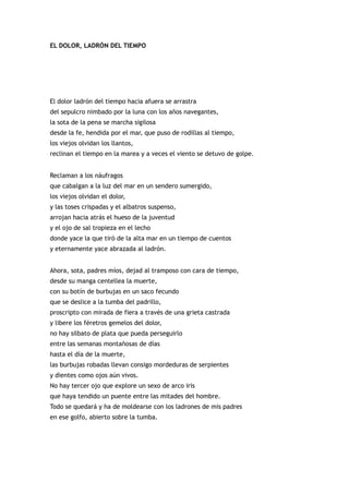 EL DOLOR, LADRÓN DEL TIEMPO




El dolor ladrón del tiempo hacia afuera se arrastra
del sepulcro nimbado por la luna con los años navegantes,
la sota de la pena se marcha sigilosa
desde la fe, hendida por el mar, que puso de rodillas al tiempo,
los viejos olvidan los llantos,
reclinan el tiempo en la marea y a veces el viento se detuvo de golpe.


Reclaman a los náufragos
que cabalgan a la luz del mar en un sendero sumergido,
los viejos olvidan el dolor,
y las toses crispadas y el albatros suspenso,
arrojan hacia atrás el hueso de la juventud
y el ojo de sal tropieza en el lecho
donde yace la que tiró de la alta mar en un tiempo de cuentos
y eternamente yace abrazada al ladrón.


Ahora, sota, padres míos, dejad al tramposo con cara de tiempo,
desde su manga centellea la muerte,
con su botín de burbujas en un saco fecundo
que se deslice a la tumba del padrillo,
proscripto con mirada de fiera a través de una grieta castrada
y libere los féretros gemelos del dolor,
no hay silbato de plata que pueda perseguirlo
entre las semanas montañosas de días
hasta el día de la muerte,
las burbujas robadas llevan consigo mordeduras de serpientes
y dientes como ojos aún vivos.
No hay tercer ojo que explore un sexo de arco iris
que haya tendido un puente entre las mitades del hombre.
Todo se quedará y ha de moldearse con los ladrones de mis padres
en ese golfo, abierto sobre la tumba.
 