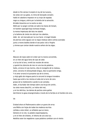 desde la Vía Láctea irrumpió el rey de los lunares,
las sotas con sus galas, la reina de barajado corazón;
habló el caballero impostor en su traje de espadas
negra su lengua y ebrio por la botella de la salvación.
Mi Adán bizantino en la noche se alzó.
Débil por la sangre vertida caí sobre los llanos de Ismael,
mi hambre apacigüé bajo lechosos hongos,
la marea impetuosa del Asia me abatió
y la ballena de Jonás me alzó por los cabellos,
Adán de sal marcado por la cruz hacia el ángel helado
de piernas como agujas con la negra medusa sobre colinas aceradas
junto a mares baldíos donde el oso polar citó a Virgilio
y sirenas que cantan desde nuestra señora de las algas.


VI


Máscara de tajos sobre el cráter por la marea carcomido,
en un libro de agua lleno de ojos de sebo
a la luz de la lava, reveló las vocales de ostras
y quemó los silencios de mar en una tea de palabras.
Gallo, arranca mi ojo marino, dijo el evangelio de la medusa,
amor, cercena mi ahorquillada lengua, dijo la quemante ortiga.
Y el amor arrancó el punzante ojo de la sirena,
y viejo gallo de ninguna parte le cercenó la lengua trovadora
hasta que eché a los vientos el sebo de la torre de cera
grasas de la medianoche cuando la sal cantaba;
Adán, el burlador del tiempo sobre una bruja de cartón,
los siete mares descifró, un índice del mal,
y en los detritus, las damas de pechos como gaitas
derritieron la gasa ensangrentada a través de la herida en el hombre de cera.


VII


Grabad ahora el Padrenuestro sobre un grano de arroz
una Biblia con hojas de todas las maderas escritas
ceñidas a este árbol; un alfabeto que se mece,
Génesis en la raíz, la palabra espantapájaros,
y en el libro de árboles, el idioma de una sola luz.
Malditos sean los negadores cuyas palabras cambian con el viento
 