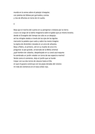 mundo en la arena sobre el paisaje triangular,
con piedras de Odisea por guirnalda y ceniza
y ríos de difuntos en torno de mi cuello.


X


Deja que el marino del cuento en su peregrinar cristiano por la tierra
cruce a lo largo de la bahía imaginaria sobre el globo que yo mismo levanto.
donde el Evangelio del tiempo tan sólo es un despojo:
así los refugios alados a través de los ojos de las águilas
marcarán la palabra que vuela y sobre los mares imagino
la espina de diciembre clavada en un arco de arbustos.
Deja a Pedro, el primero, allí en su muelle de arco-iris
preguntar al pez grande, arrastrado de la Biblia oriental
¿qué hombre de ruibarbo, despellejado en su canal azul-espuma
ha sembrado un jardín volador en torno de ese espectro marino?
Verde como el comienzo, deja al jardín que se hunde
trepar con sus dos torres de cáscara hasta el Día
en que el gusano construya con las pajas doradas del veneno
mi nido de clemencia en el tosco árbol rojo.
 