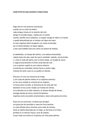 HAGO ESTO EN UNA AUSENCIA TUMULTUOSA




Hago esto en una ausencia tumultuosa
cuando con su collar de piedra,
cada antiguo minuto en la estación del celo
abriga mi anclada lengua, resbala por el muelle,
cuando, bendita sea la alabanza, su orgullo navegó el mástil y la fuente
y quedó deslumbrado por el océano con figura de mano
en este orgulloso árbol navegante con ramas arrastradas
por la última bóveda y el dique vegetal,
y esta casa endeble hacia los cielos con pilares de médula,


es desdeñada, un harapo del aliento, una maleza enmarañada,
cabeza hueca de opio, paso de cuervo resollado, soplado, entrecortado,
o, como el nudo del pecho, por la marea atado, se recogió de nuevo
o rasgó ancestralmente el himen amarrado del mar,
y en su postrer orgullo es una criatura solitaria
arrastrada por imantados vientos hacia su madre ciega,
mansión de leche y pan en un pueblo sin dientes.


Ella para mí crea una inocencia de ortiga
y una culpa de palomo sedoso en su orgullosa ausencia,
en las rocas vejadas la caracola de las vírgenes,
la franca perla cerrada, la fisonomía de las niñas del mar
destellan en las cuevas rizadas con huellas de sirenas,
es la doncella en el roble ruboroso, el arbusto dorado de leones,
presagia danzas de toros y lechos de ballenas,
orgullosa como una piedra amamantada y vasta como granos de arena.


Estos son sus contrarios: la bestia que persigue
con grave pie de sacerdote y mano de cinco asesinos
su vuelo diluido hacia columnas como nidos de cenizas,
llama al rebaño diezmado por el fuego, se derrama en el hielo,
perdida en un silencio inocuo, lacio de árboles,
la que trepa una colina en el granizo con fríos pasos pétreos
 