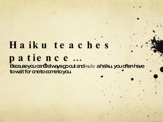 Haiku teaches patience… Because you can’t always go out and  make  a haiku, you often have to wait for one to come to you. 