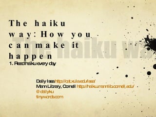 The haiku way: How you can make it happen 1. Read haiku every day Daily Issa  http://cat.xula.edu/issa/ Mann Library, Cornell  http://haiku.mannlib.cornell.edu/ @dailyku tinywords.com 