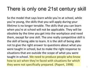 There is only one 21st century skill
So the model that says learn while you’re at school, while
you’re young, the skills that you will apply during your
lifetime is no longer tenable. The skills that you can learn
when you’re at school will not be applicable. They will be
obsolete by the time you get into the workplace and need
them, except for one skill. The one really competitive skill is
the skill of being able to learn. It is the skill of being able
not to give the right answer to questions about what you
were taught in school, but to make the right response to
situations that are outside the scope of what you were
taught in school. We need to produce people who know
how to act when they’re faced with situations for which
they were not specifically prepared. (Papert, 1998)

1

 