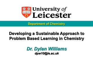 Department of Chemistry


Developing a Sustainable Approach to
Problem Based Learning in Chemistry

        Dr. Dylan Williams
             dpw10@le.ac.uk
 