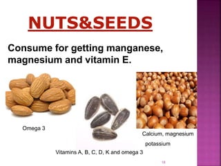 Consume for getting manganese,
magnesium and vitamin E.
NUTS&SEEDS
Omega 3
Vitamins A, B, C, D, K and omega 3
Calcium, magnesium
potassium
18
 