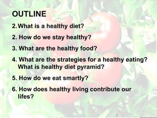 OUTLINE What is a healthy diet? 2. How do we stay healthy? 3. What are the healthy food? 4. What are the strategies for a healthy eating? What is healthy diet pyramid? 5. How do we eat smartly? 6. How does healthy living contribute our lifes? 