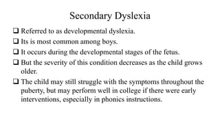 Secondary Dyslexia
❑ Referred to as developmental dyslexia.
❑ Its is most common among boys.
❑ It occurs during the developmental stages of the fetus.
❑ But the severity of this condition decreases as the child grows
older.
❑ The child may still struggle with the symptoms throughout the
puberty, but may perform well in college if there were early
interventions, especially in phonics instructions.
 