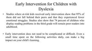 Early Intervention for Children with
Dyslexia
• Studies where at-risk kids received early intervention show that 95% of
them did not fall behind their peers and that they experienced fewer
emotional struggles. Studies also show that 74 percent of children who
display reading problems in the third grade will remain poor readers into
adulthood.
• Early intervention does not need to be complicated or difficult. Even a
small time spent on the following activities daily, can make a big
impact on your child’s learning.
 
