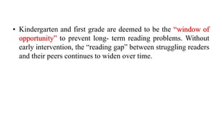 • Kindergarten and first grade are deemed to be the “window of
opportunity” to prevent long- term reading problems. Without
early intervention, the “reading gap” between struggling readers
and their peers continues to widen over time.
 