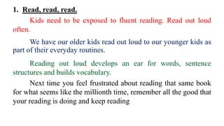 1. Read, read, read.
Kids need to be exposed to fluent reading. Read out loud
often.
We have our older kids read out loud to our younger kids as
part of their everyday routines.
Reading out loud develops an ear for words, sentence
structures and builds vocabulary.
Next time you feel frustrated about reading that same book
for what seems like the millionth time, remember all the good that
your reading is doing and keep reading
 